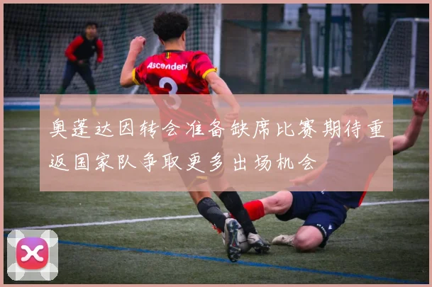奥蓬达因转会准备缺席比赛期待重返国家队争取更多出场机会